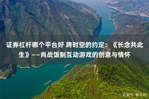 证券杠杆哪个平台好 跨时空的约定：《长念共此生》——肖战饭制互动游戏的创意与情怀