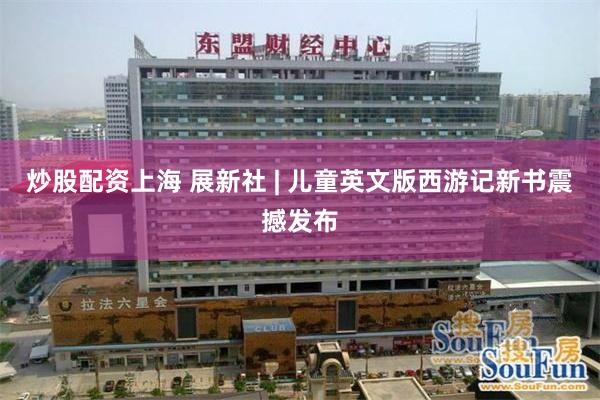 炒股配资上海 展新社 | 儿童英文版西游记新书震撼发布
