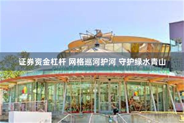 证券资金杠杆 网格巡河护河 守护绿水青山