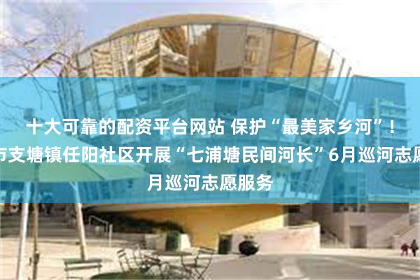十大可靠的配资平台网站 保护“最美家乡河”！常熟市支塘镇任阳社区开展“七浦塘民间河长”6月巡河志愿服务
