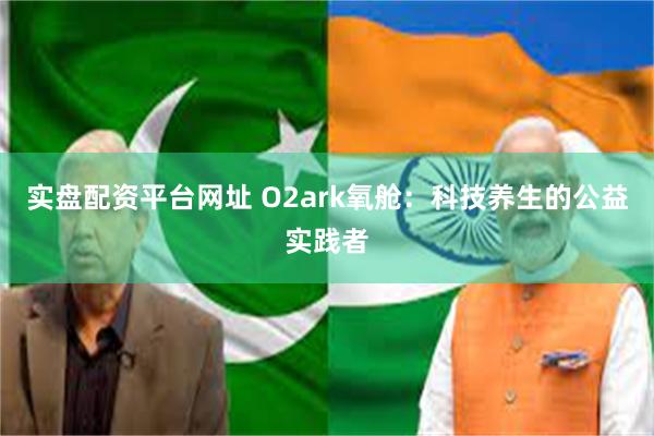 实盘配资平台网址 O2ark氧舱：科技养生的公益实践者