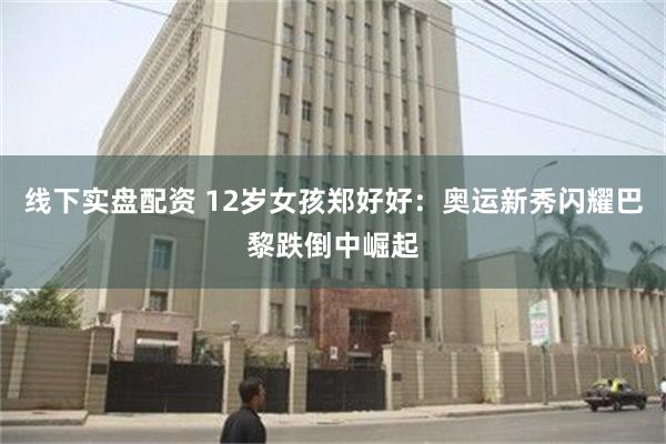 线下实盘配资 12岁女孩郑好好：奥运新秀闪耀巴黎跌倒中崛起