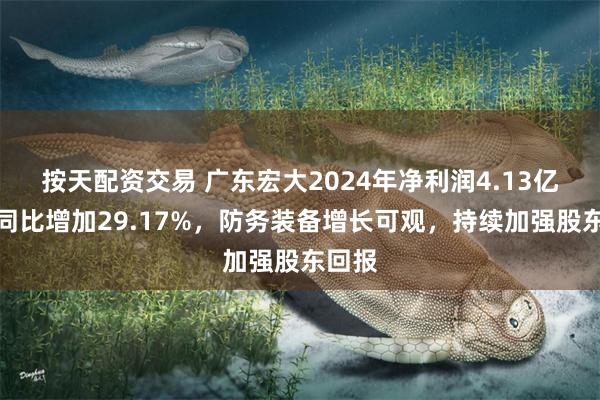 按天配资交易 广东宏大2024年净利润4.13亿元，同比增加29.17%，防务装备增长可观，持续加强股东回报
