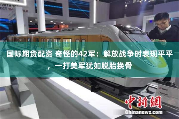 国际期货配资 奇怪的42军：解放战争时表现平平，一打美军犹如脱胎换骨