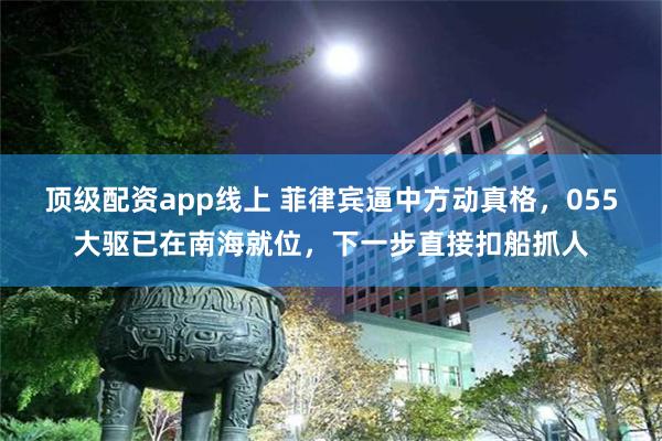 顶级配资app线上 菲律宾逼中方动真格，055大驱已在南海就位，下一步直接扣船抓人