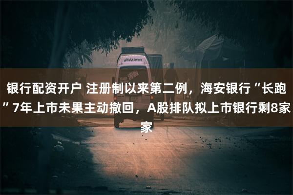 银行配资开户 注册制以来第二例，海安银行“长跑”7年上市未果主动撤回，A股排队拟上市银行剩8家