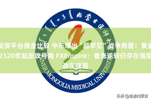 配资平台佣金比较 中东爆出“超罕见”战争局面！黄金2320吹起反攻号角 FXEmpire：看涨逆转仍存在强阻