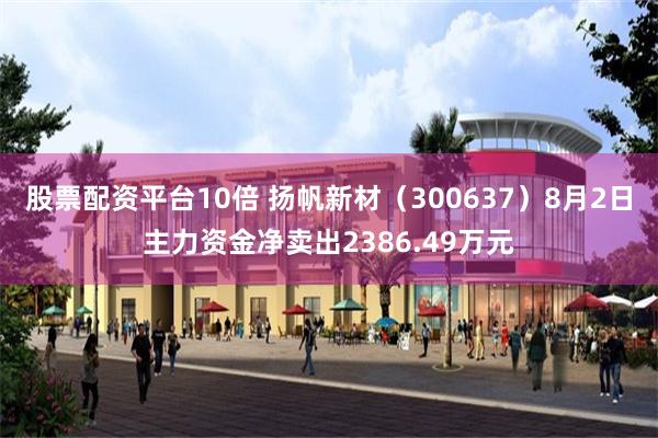股票配资平台10倍 扬帆新材（300637）8月2日主力资金净卖出2386.49万元