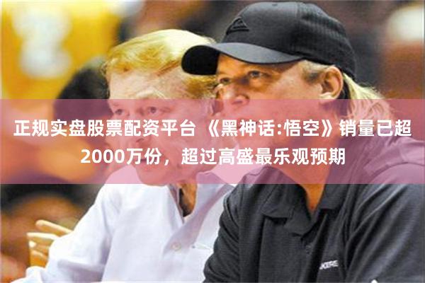 正规实盘股票配资平台 《黑神话:悟空》销量已超2000万份，超过高盛最乐观预期