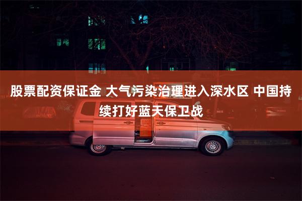 股票配资保证金 大气污染治理进入深水区 中国持续打好蓝天保卫战