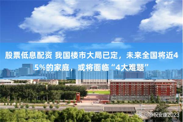 股票低息配资 我国楼市大局已定，未来全国将近45%的家庭，或将面临“4大难题”