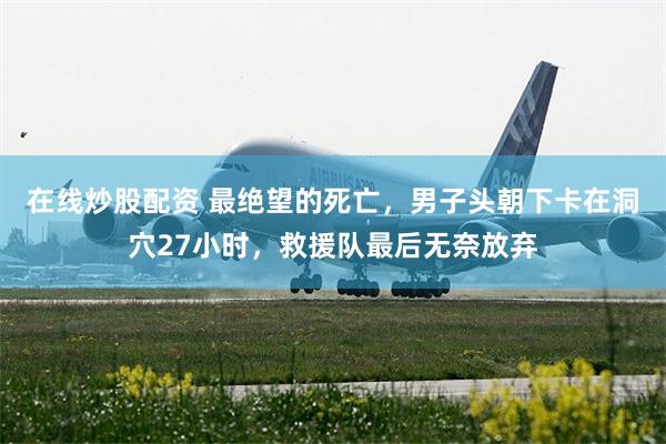 在线炒股配资 最绝望的死亡，男子头朝下卡在洞穴27小时，救援队最后无奈放弃