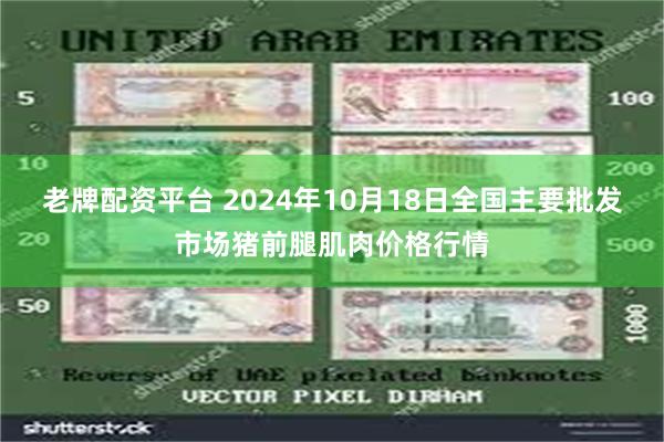 老牌配资平台 2024年10月18日全国主要批发市场猪前腿肌肉价格行情