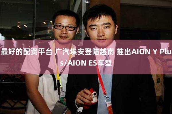 最好的配资平台 广汽埃安登陆越南 推出AION Y Plus/AION ES车型