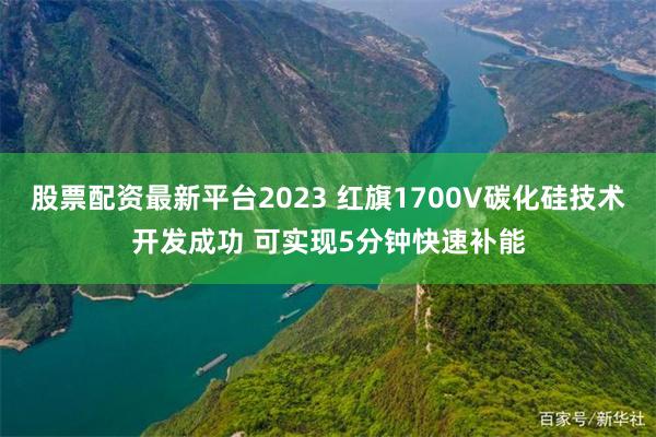 股票配资最新平台2023 红旗1700V碳化硅技术开发成功 可实现5分钟快速补能