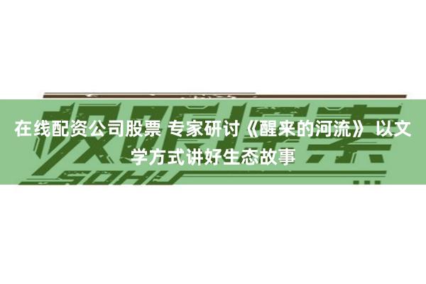 在线配资公司股票 专家研讨《醒来的河流》 以文学方式讲好生态故事