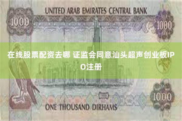 在线股票配资去哪 证监会同意汕头超声创业板IPO注册