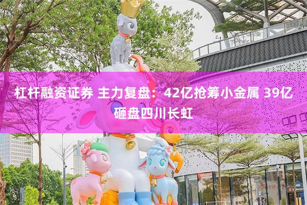 杠杆融资证券 主力复盘：42亿抢筹小金属 39亿砸盘四川长虹