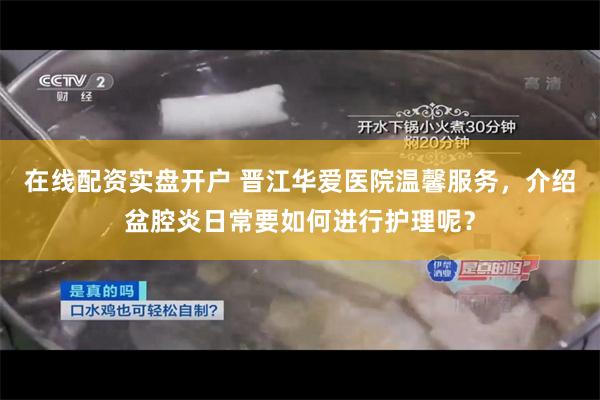 在线配资实盘开户 晋江华爱医院温馨服务，介绍盆腔炎日常要如何进行护理呢？