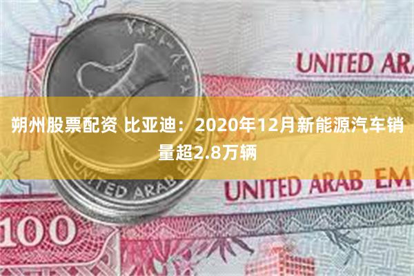 朔州股票配资 比亚迪：2020年12月新能源汽车销量超2.8万辆