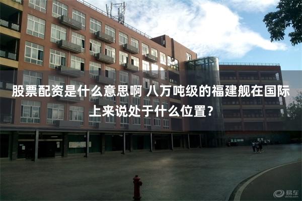 股票配资是什么意思啊 八万吨级的福建舰在国际上来说处于什么位置？