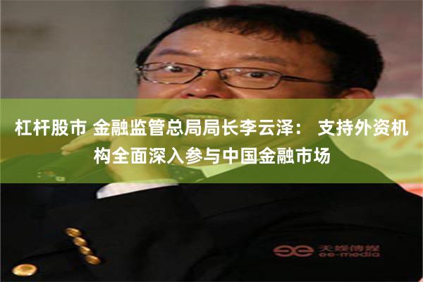 杠杆股市 金融监管总局局长李云泽： 支持外资机构全面深入参与中国金融市场