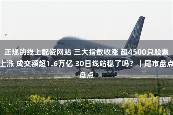 正规的线上配资网站 三大指数收涨 超4500只股票上涨 成交额超1.6万亿 30日线站稳了吗？｜尾市盘点