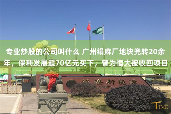 专业炒股的公司叫什么 广州绢麻厂地块兜转20余年，保利发展超70亿元买下，曾为恒大被收回项目