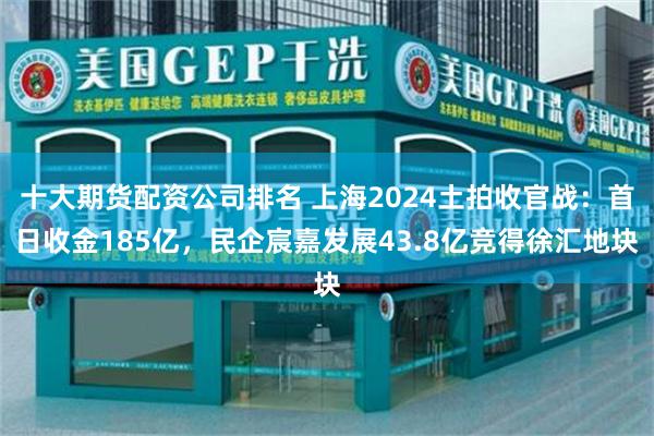 十大期货配资公司排名 上海2024土拍收官战：首日收金185亿，民企宸嘉发展43.8亿竞得徐汇地块