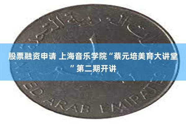 股票融资申请 上海音乐学院“蔡元培美育大讲堂”第二期开讲