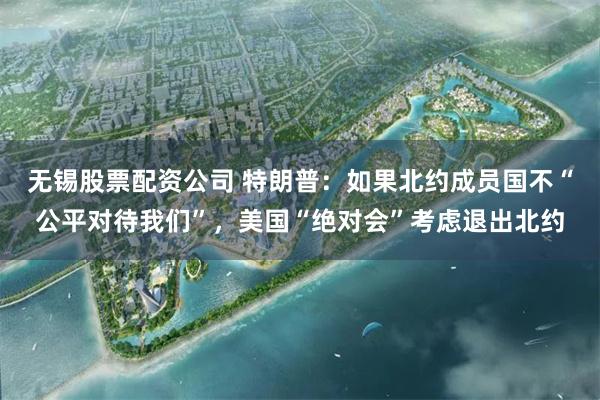 无锡股票配资公司 特朗普：如果北约成员国不“公平对待我们”，美国“绝对会”考虑退出北约