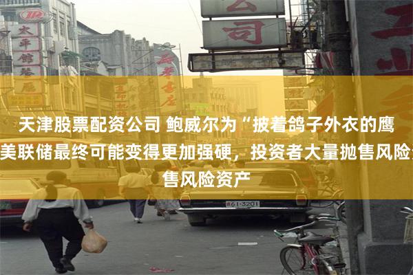 天津股票配资公司 鲍威尔为“披着鸽子外衣的鹰”！美联储最终可能变得更加强硬，投资者大量抛售风险资产