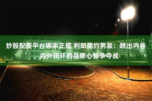 炒股配资平台哪家正规 利郎简约男装：跳出内卷，内外闭环的品牌心智争夺战