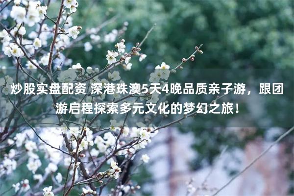 炒股实盘配资 深港珠澳5天4晚品质亲子游，跟团游启程探索多元文化的梦幻之旅！