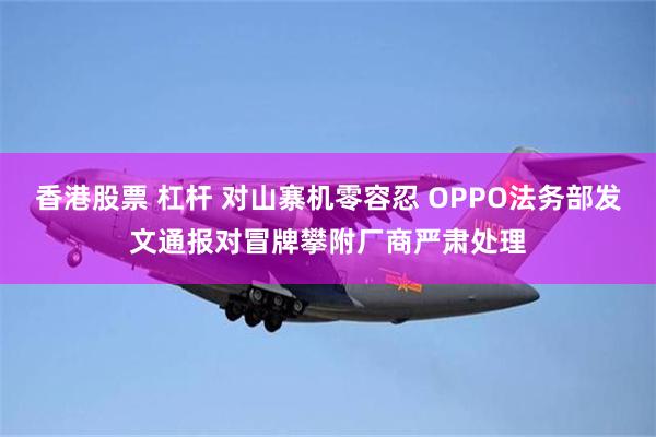 香港股票 杠杆 对山寨机零容忍 OPPO法务部发文通报对冒牌攀附厂商严肃处理