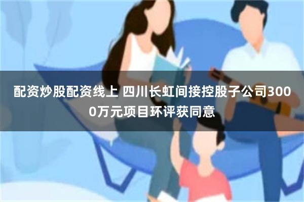 配资炒股配资线上 四川长虹间接控股子公司3000万元项目环评获同意