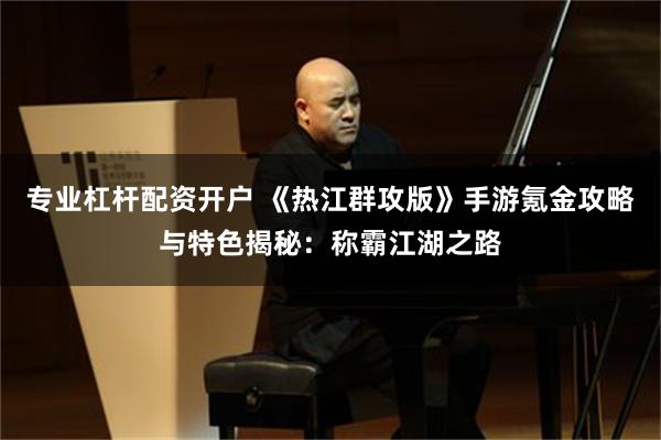 专业杠杆配资开户 《热江群攻版》手游氪金攻略与特色揭秘：称霸江湖之路