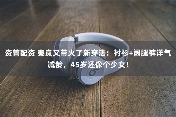 资管配资 秦岚又带火了新穿法：衬衫+阔腿裤洋气减龄，45岁还像个少女！