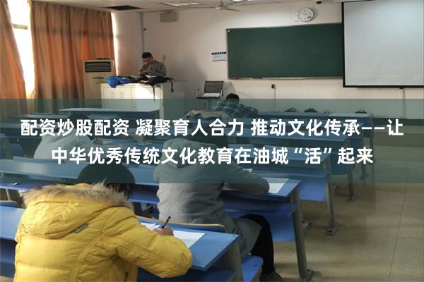 配资炒股配资 凝聚育人合力 推动文化传承——让中华优秀传统文化教育在油城“活”起来