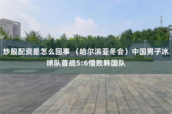 炒股配资是怎么回事 （哈尔滨亚冬会）中国男子冰球队首战5:6惜败韩国队