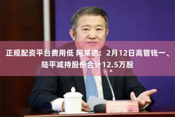 正规配资平台费用低 阿莱德：2月12日高管钱一、陆平减持股份合计12.5万股