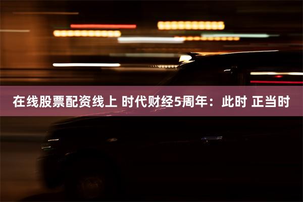 在线股票配资线上 时代财经5周年：此时 正当时