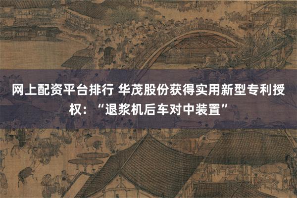 网上配资平台排行 华茂股份获得实用新型专利授权：“退浆机后车