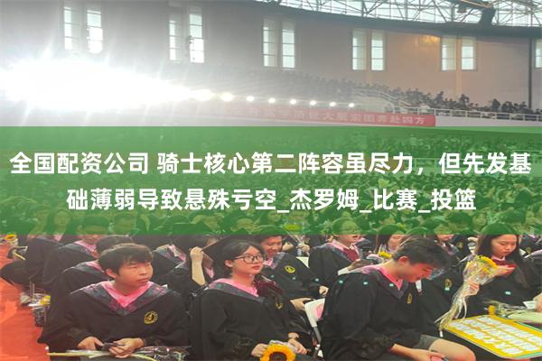 全国配资公司 骑士核心第二阵容虽尽力，但先发基础薄弱导致悬殊