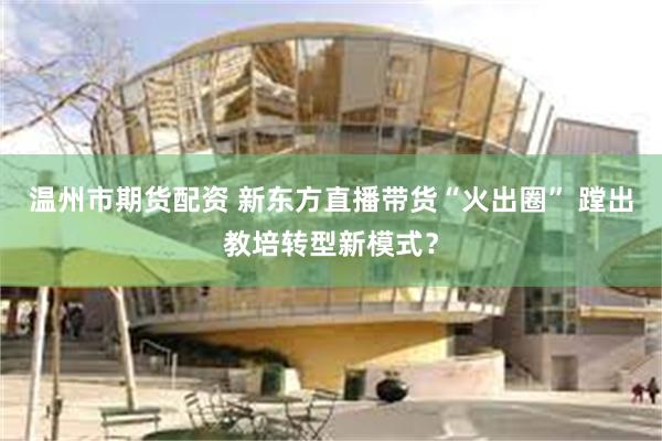 温州市期货配资 新东方直播带货“火出圈” 蹚出教培转型新模式