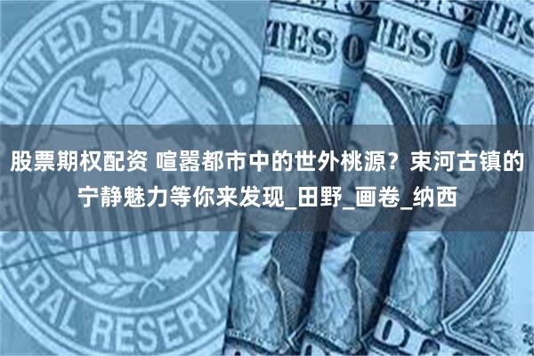 股票期权配资 喧嚣都市中的世外桃源？束河古镇的宁静魅力等你来