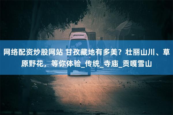 网络配资炒股网站 甘孜藏地有多美？壮丽山川、草原野花，等你体