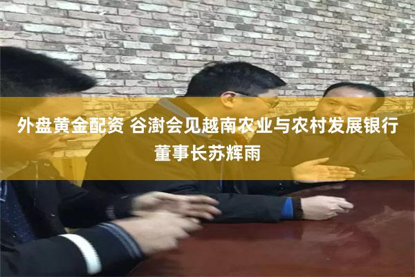 外盘黄金配资 谷澍会见越南农业与农村发展银行董事长苏辉雨