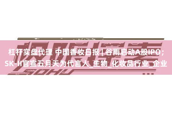 杠杆实盘代理 中国香妆日报 | 谷雨启动A股IPO；SK-I