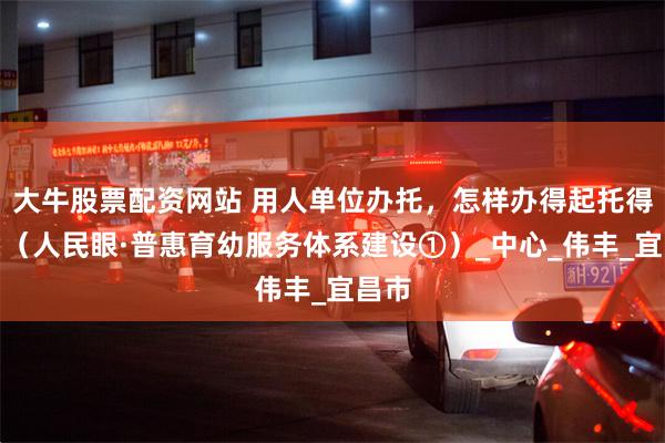 大牛股票配资网站 用人单位办托，怎样办得起托得好？（人民眼·